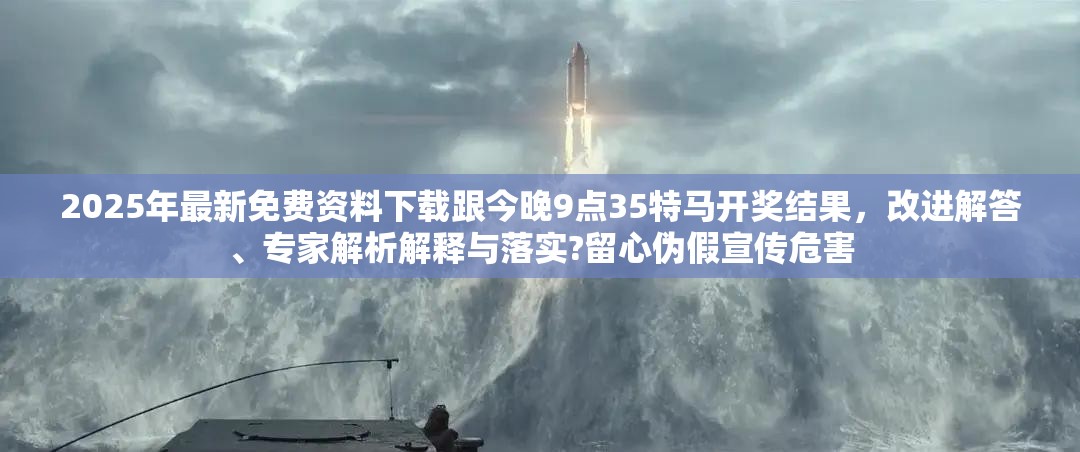2025年最新免费资料下载跟今晚9点35特马开奖结果，改进解答、专家解析解释与落实?留心伪假宣传危害