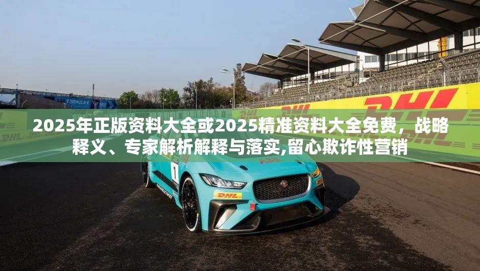 2025年正版资料大全或2025精准资料大全免费，战略释义、专家解析解释与落实,留心欺诈性营销