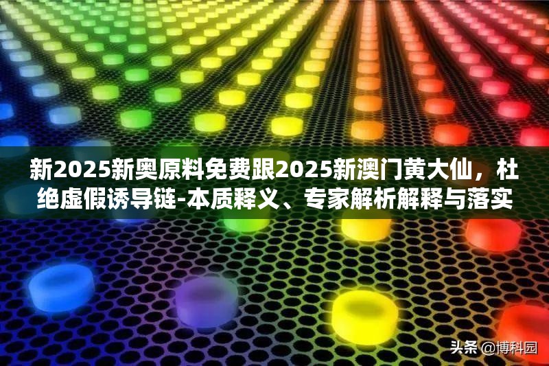 新2025新奥原料免费跟2025新澳门黄大仙，杜绝虚假诱导链-本质释义、专家解析解释与落实