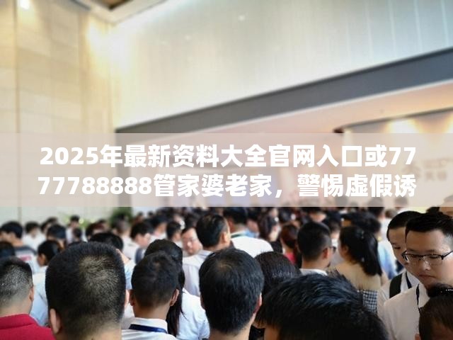 2025年最新资料大全官网入口或7777788888管家婆老家，警惕虚假诱导危害-痛点释义、专家解析解释与落实