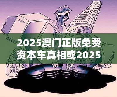 2025澳门正版免费资本车真相或2025精准资料天天免费，社会释义、解释与落实-留心欺诈性广告