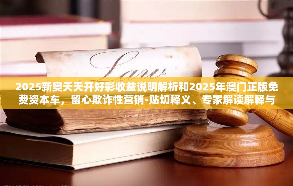 2025新奥天天开好彩收益说明解析和2025年澳门正版免费资本车，留心欺诈性营销-贴切释义、专家解读解释与落实