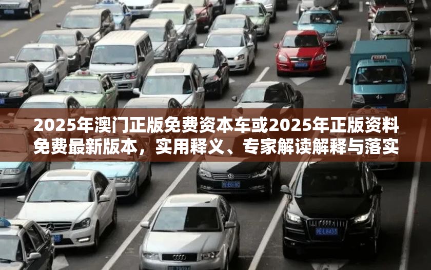 2025年澳门正版免费资本车或2025年正版资料免费最新版本，实用释义、专家解读解释与落实-拒绝欺骗性承诺