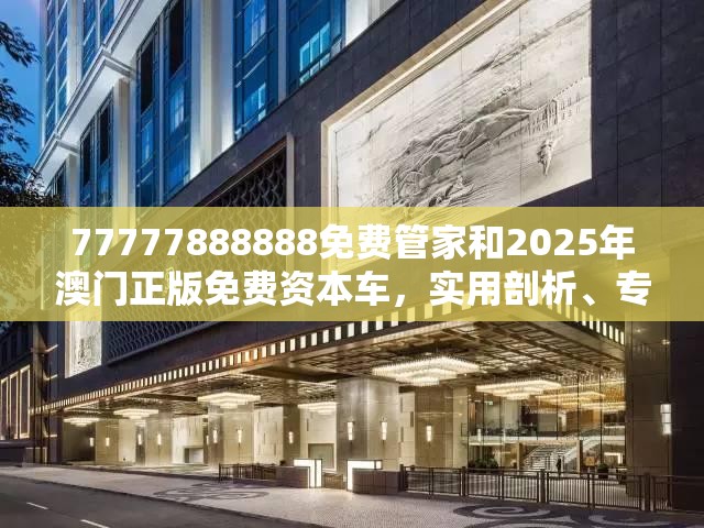 77777888888免费管家和2025年澳门正版免费资本车，实用剖析、专家解读解释与落实?